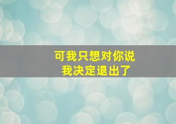 可我只想对你说 我决定退出了